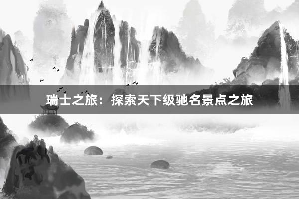 瑞士之旅：探索天下级驰名景点之旅